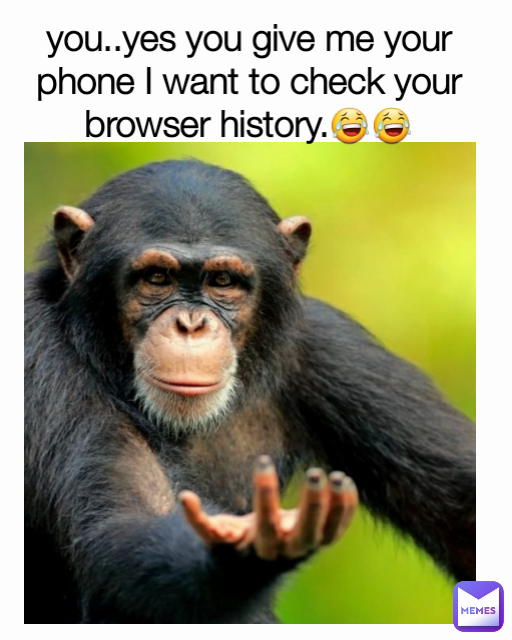 you..yes you give me your phone I want to check your browser history.😂😂