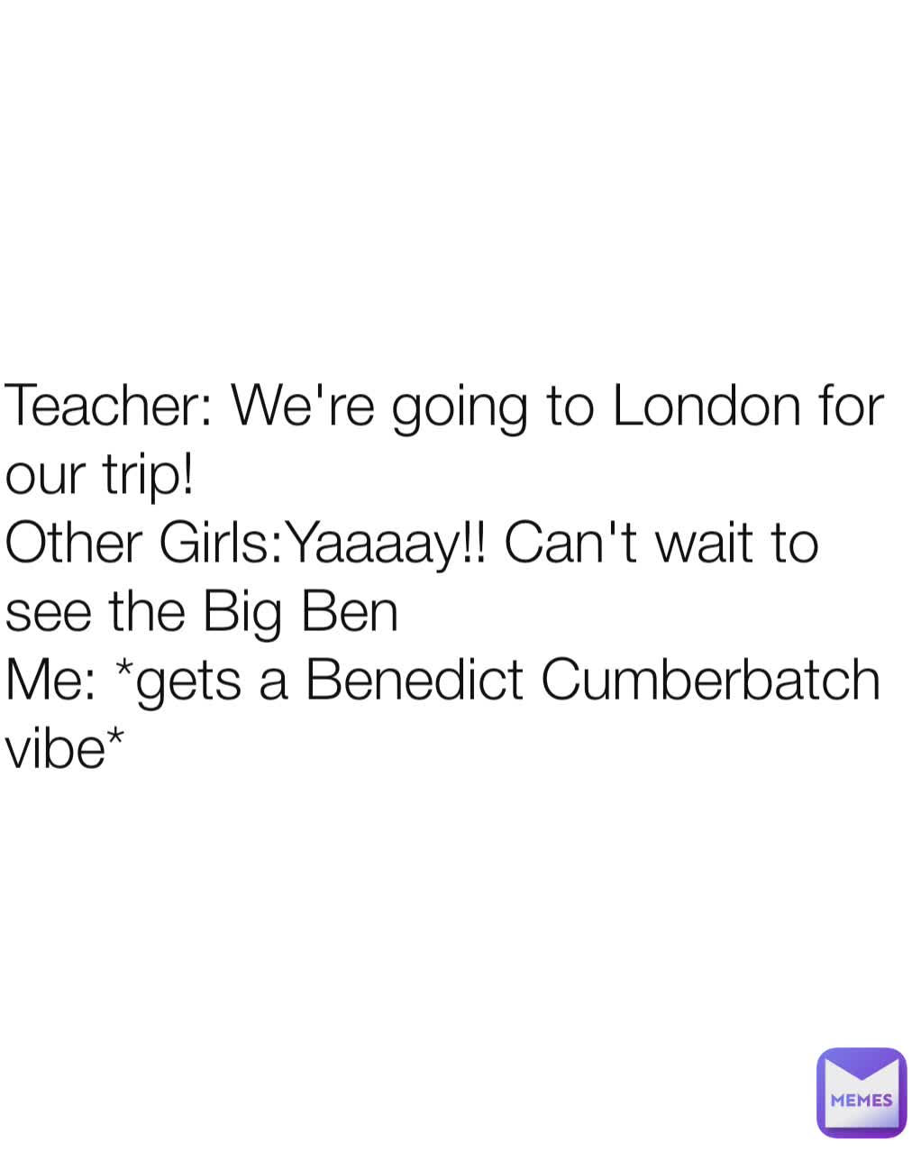 Teacher: We're going to London for our trip!
Other Girls:Yaaaay!! Can't wait to see the Big Ben
Me: *gets a Benedict Cumberbatch vibe*