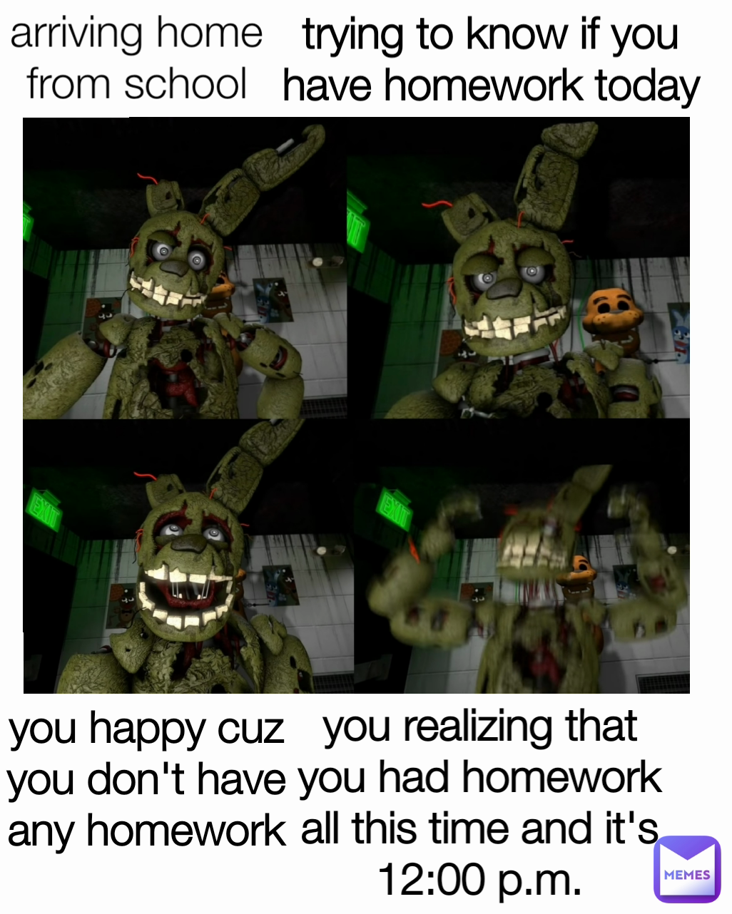 arriving home from school trying to know if you have homework today you realizing that you had homework all this time and it's 12:00 p.m.
 you happy cuz you don't have any homework