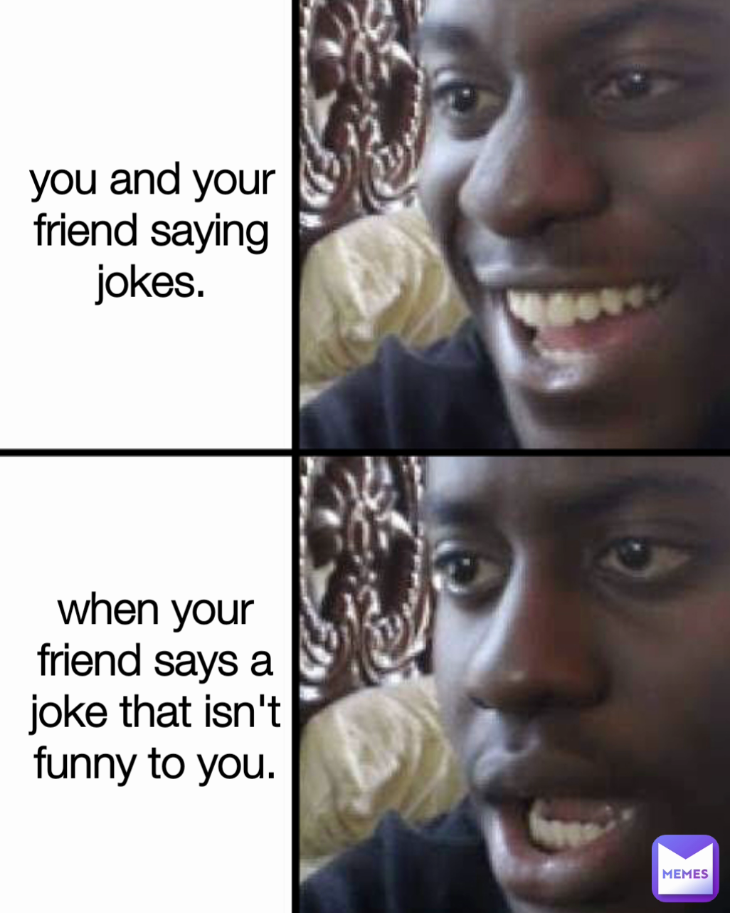 Type Text you and your friend saying jokes. when your friend says a joke that isn't funny to you.