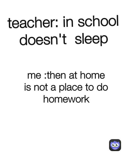 teacher: in school doesn't  sleep me :then at home is not a place to do homework