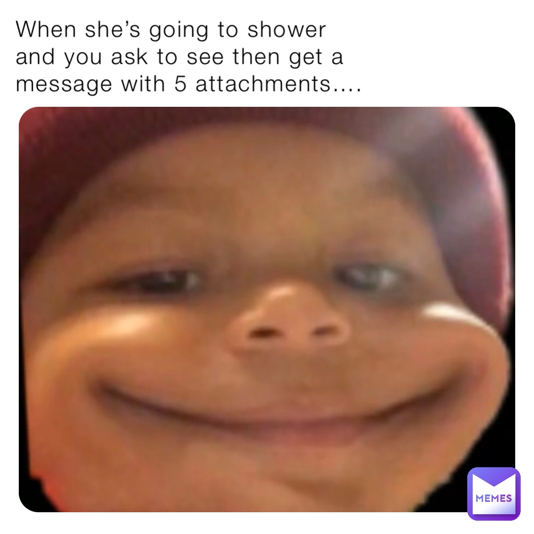When she’s going to shower and you ask to see then get a message with 5 attachments….