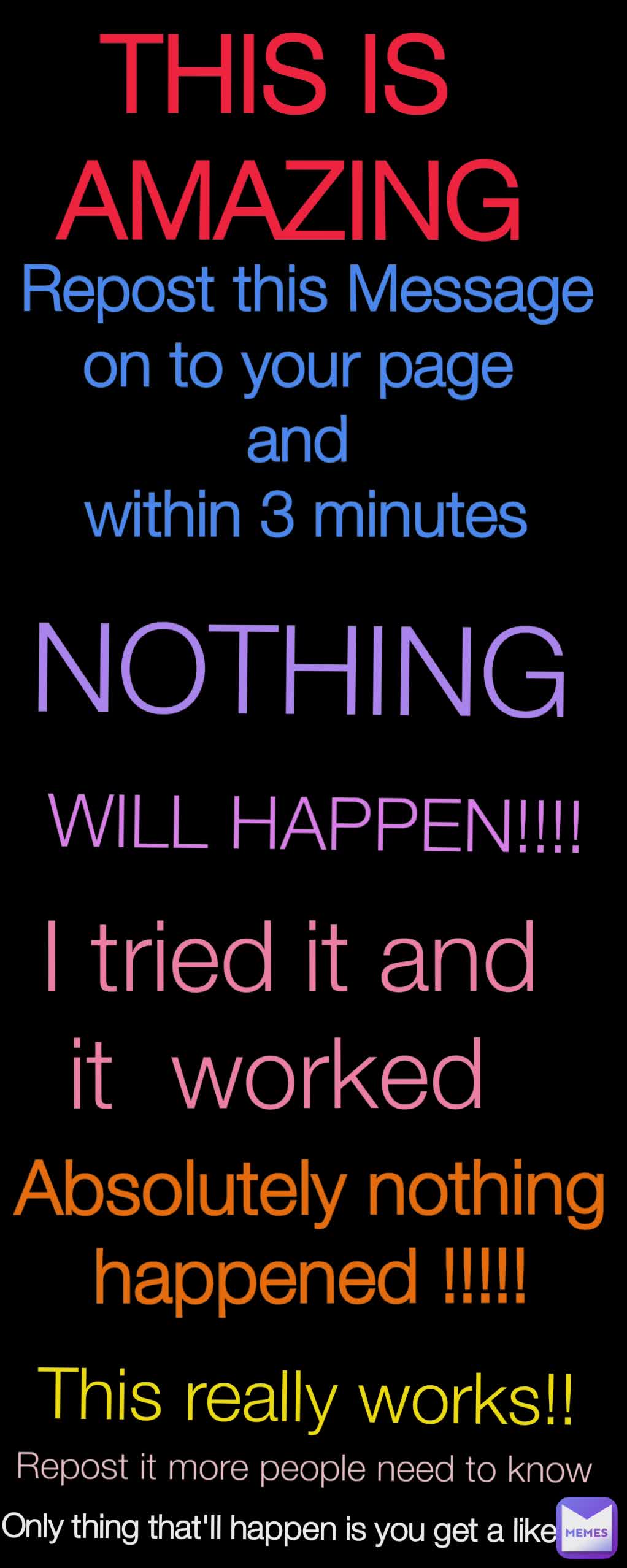 Only thing that'll happen is you get a like  Repost it more people need to know This really works!! Absolutely nothing happened !!!!! I tried it and it  worked  WILL HAPPEN!!!! NOTHING Repost this Message on to your page 
and 
within 3 minutes
 THIS IS 
AMAZING