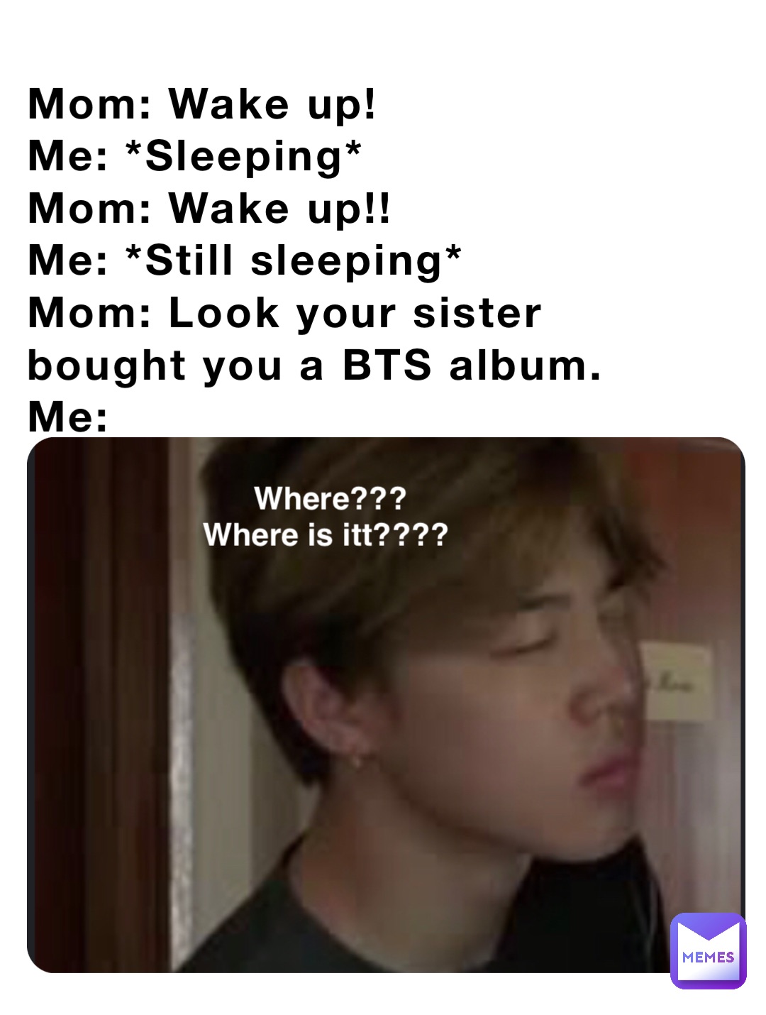 Mom: Wake up!
Me: *Sleeping*
Mom: Wake up!!
Me: *Still sleeping*
Mom: Look your sister bought you a BTS album.
Me: Where??? 
Where is itt????