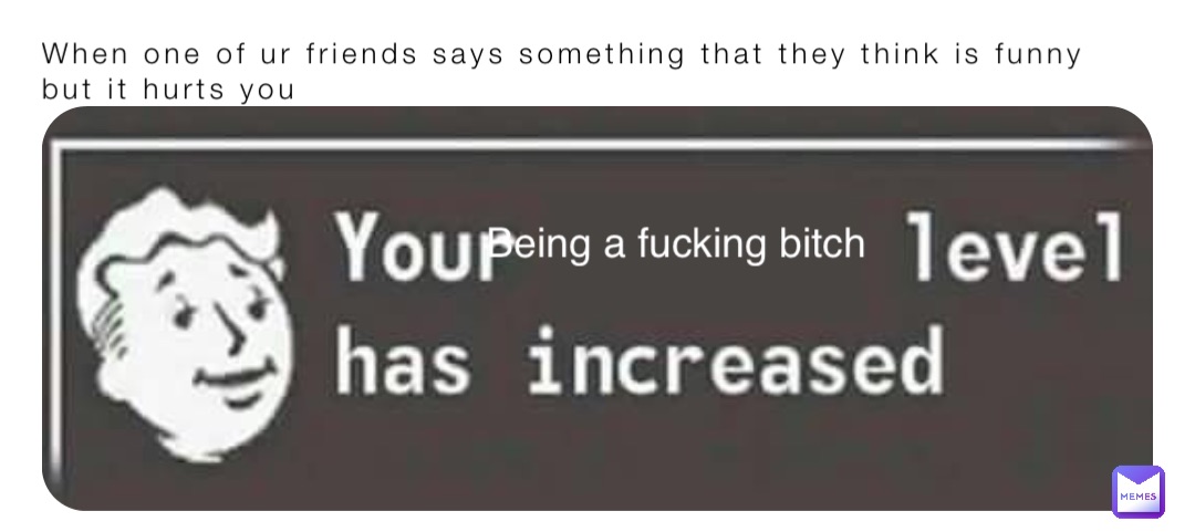 When one of ur friends says something that they think is funny but it hurts you Being a fucking bitch