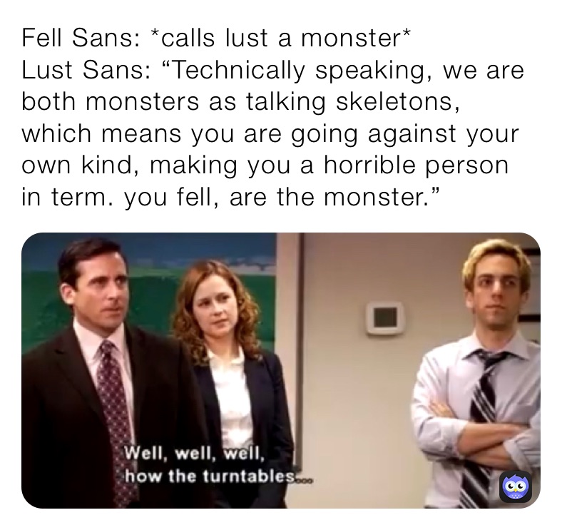Fell Sans: *calls lust a monster*
Lust Sans: “Technically speaking, we are both monsters as talking skeletons, which means you are going against your own kind, making you a horrible person in term. you fell, are the monster.”