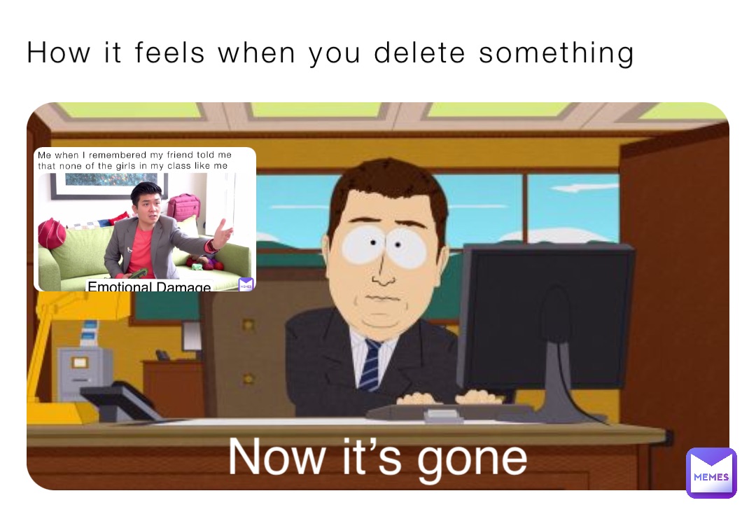 How it feels when you delete something Now it’s gone