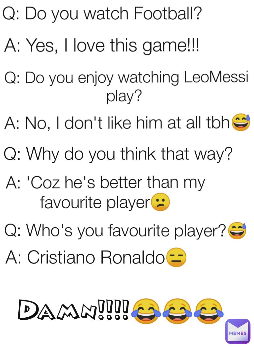 A: Yes, I love this game!!!  Q: Do you enjoy watching LeoMessi play?  A: No, I don't like him at all tbh😅 Q: Why do you think that way?  A: 'Coz he's better than my favourite player😕 Q: Who's you favourite player?😅 A: Cristiano Ronaldo😑 Damn!!!!😂😂😂 Q: Do you watch Football? 