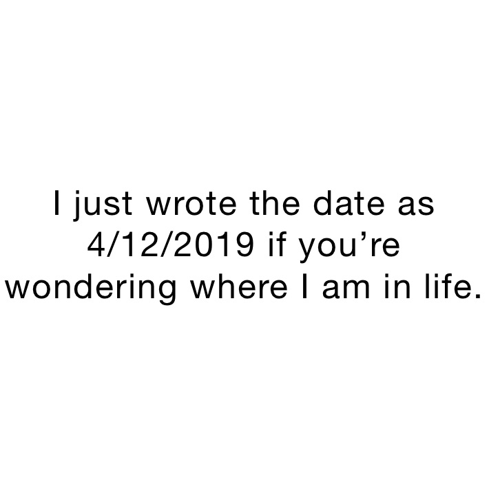 I just wrote the date as 4/12/2019 if you’re wondering where I am in life. 