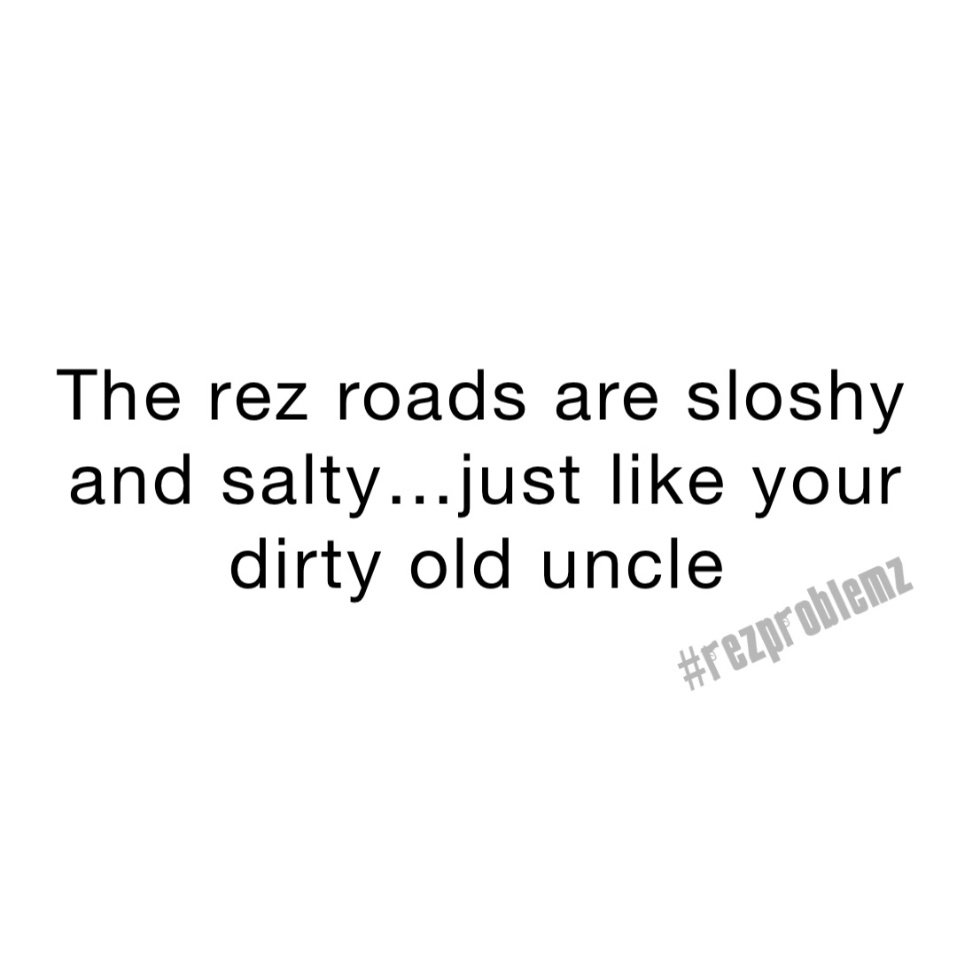 The rez roads are sloshy and salty…just like your dirty old uncle