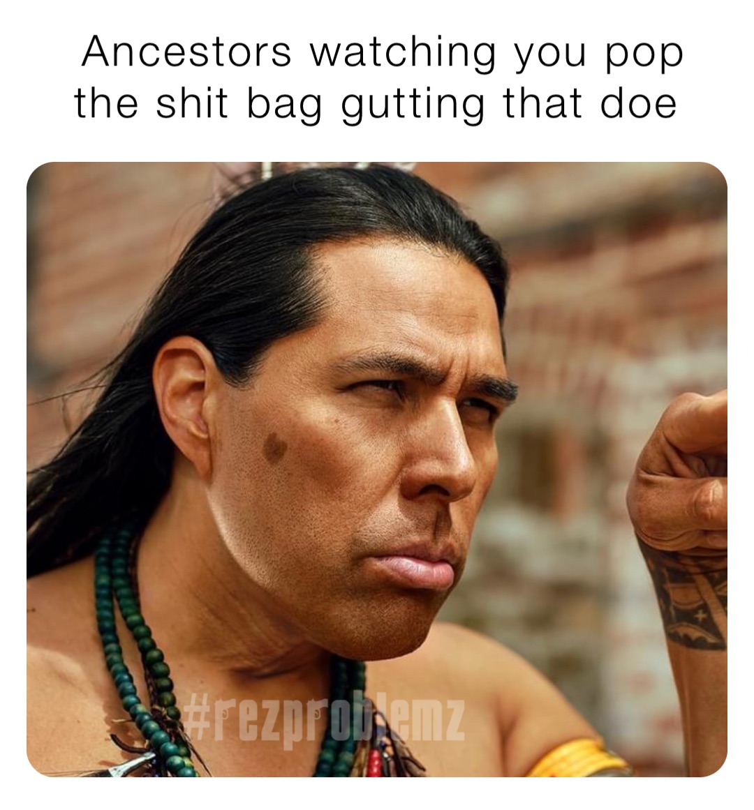 Ancestors watching you pop the shit bag gutting that doe