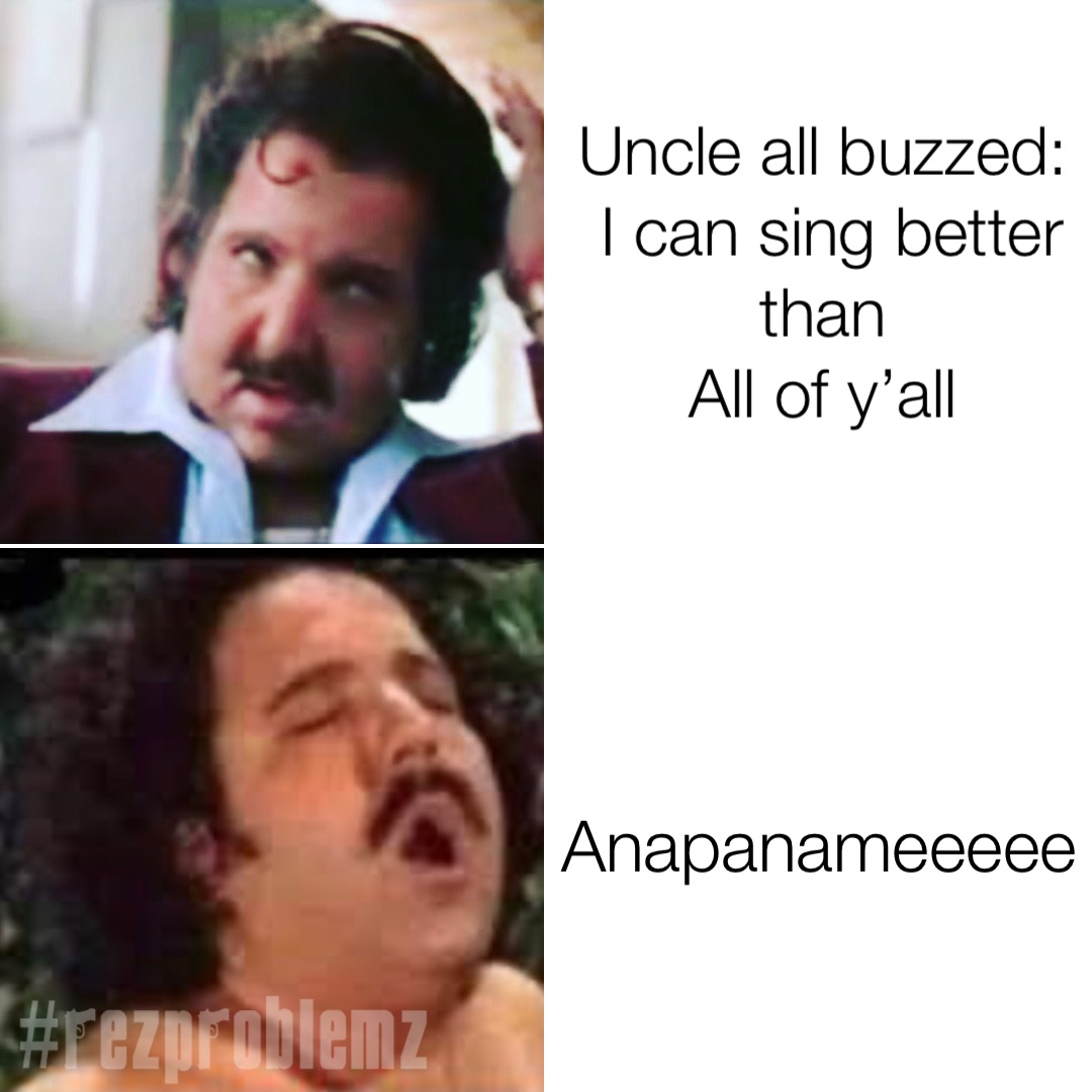 Uncle all buzzed:
I can sing better than
All of y’all Anapanameeeee