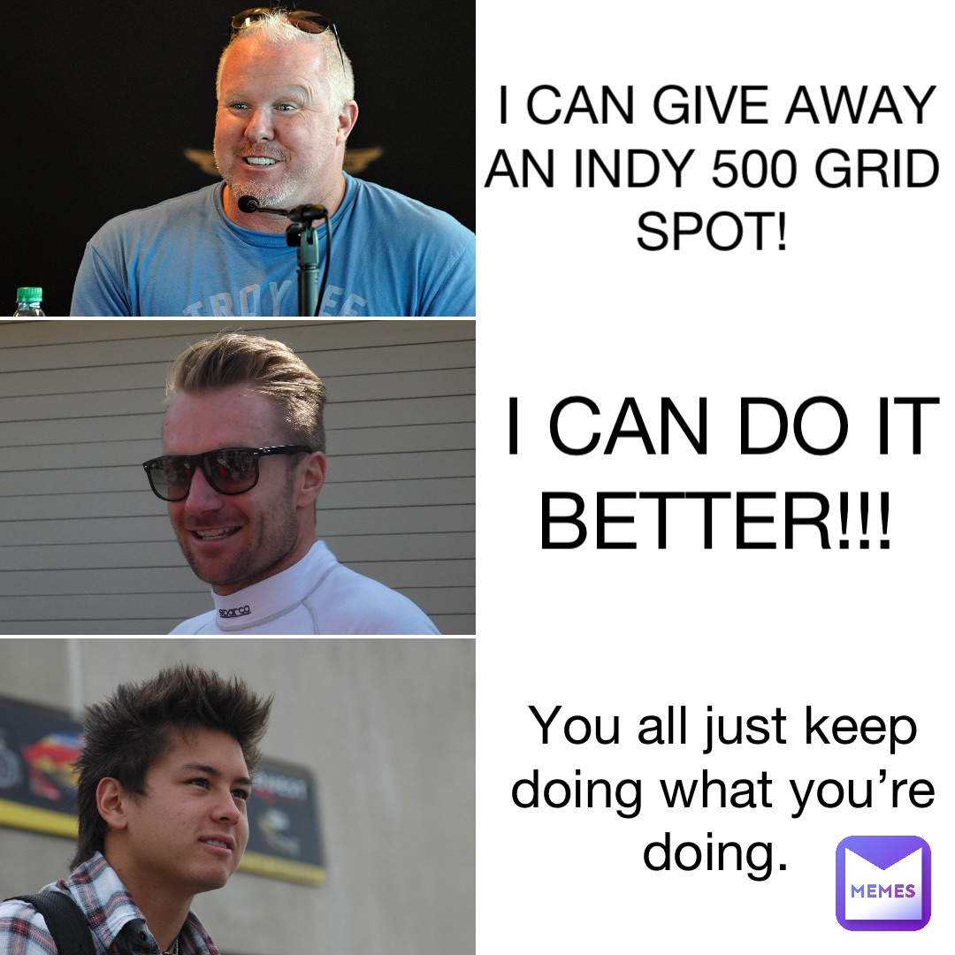 I can give away an Indy 500 grid spot! I can do it better!!! You all just keep doing what you’re doing.