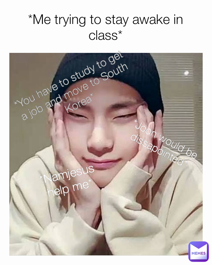 *Namjesus help me* *Joon would be dissapointed* *Me trying to stay awake in class* *You have to study to get a job and move to South Korea*