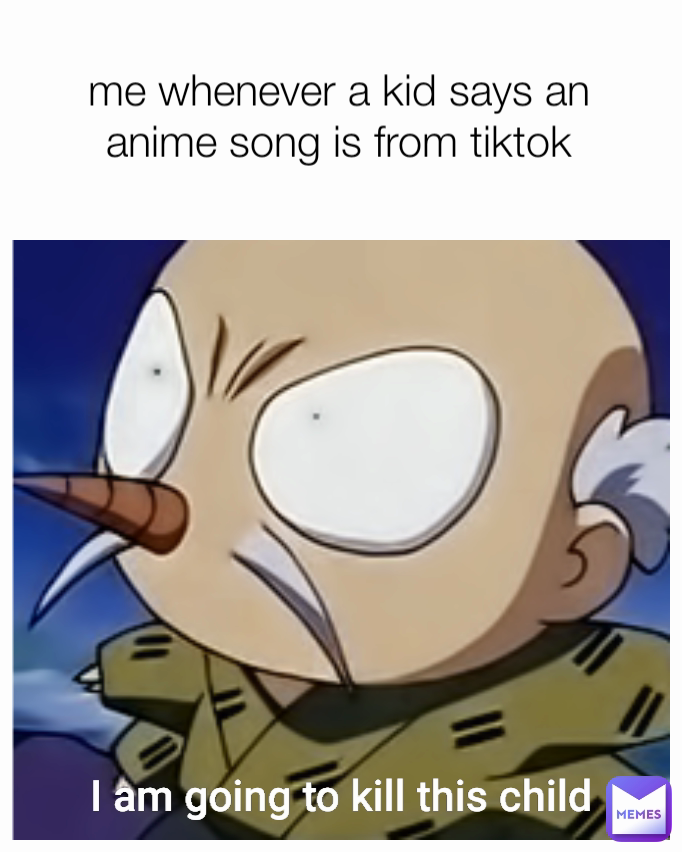 I am going to kill this child me whenever a kid says an anime song is from tiktok
