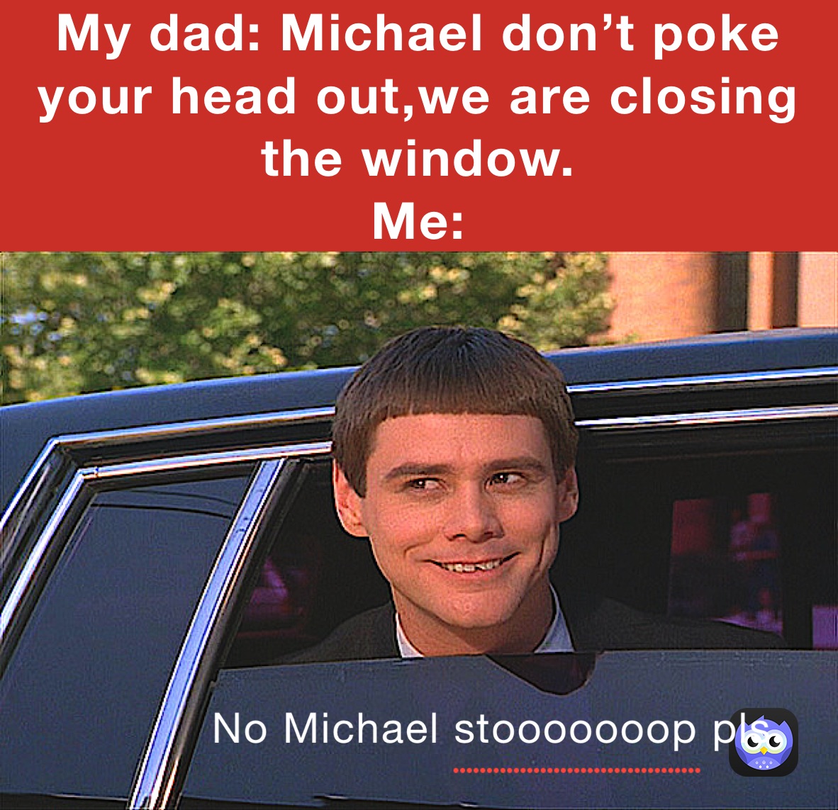 My dad: Michael don’t poke your head out,we are closing the window.
Me: