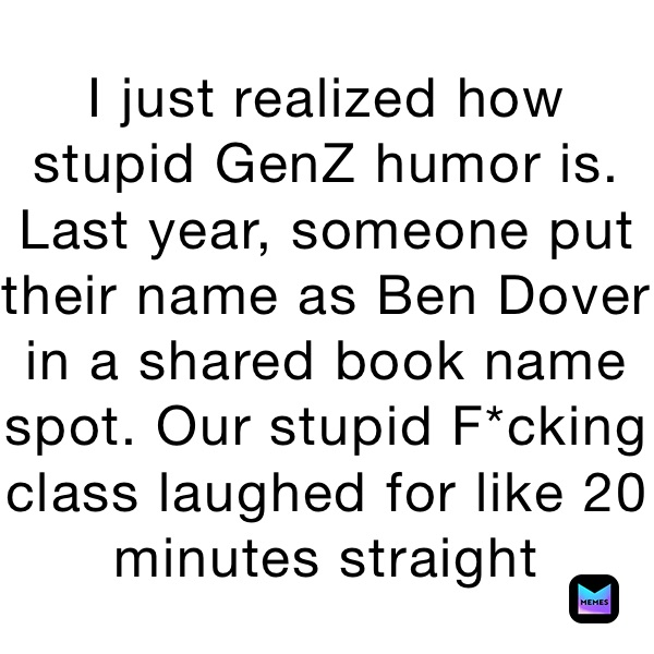 I just realized how stupid GenZ humor is. Last year, someone put their name as Ben Dover in a shared book name spot. Our stupid F*cking class laughed for like 20 minutes straight 