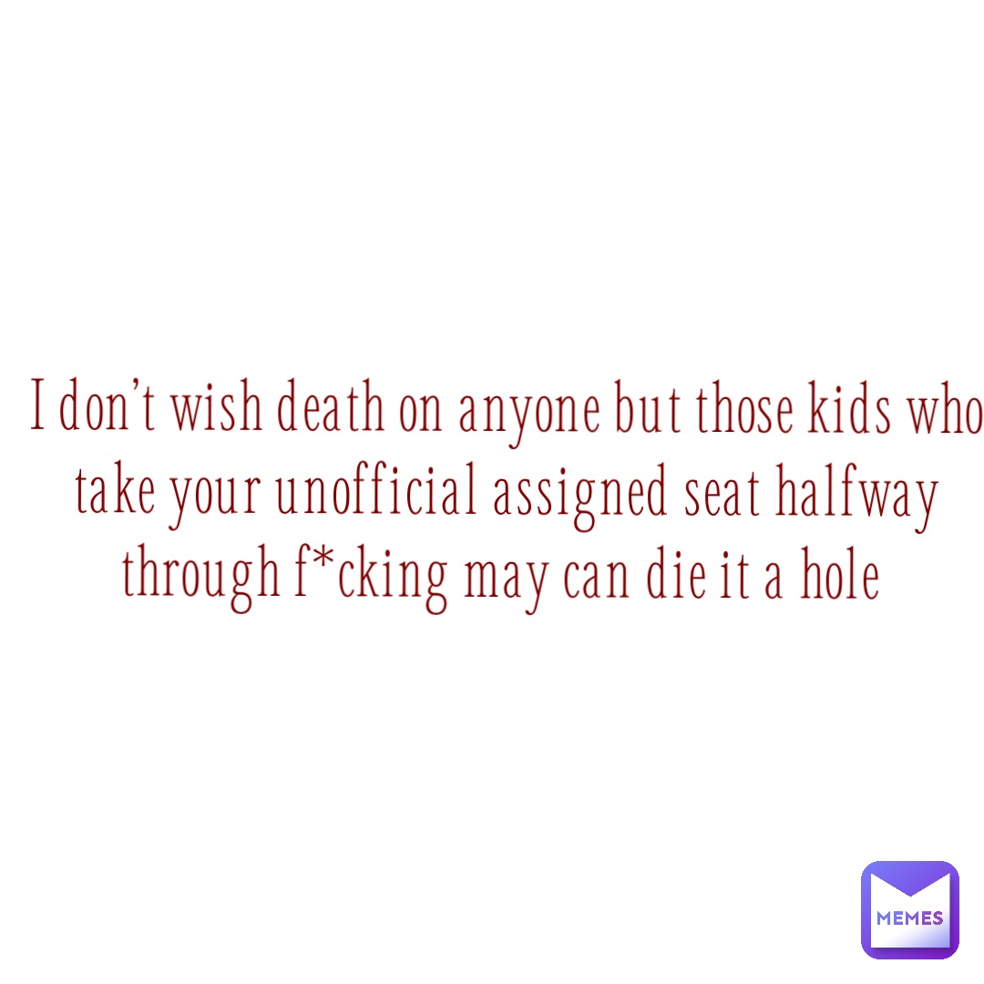 I don’t wish death on anyone but those kids who take your unofficial assigned seat halfway through f*cking May can die it a hole