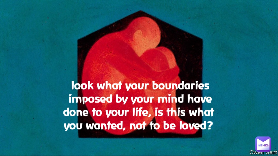 look what your boundaries imposed by your mind have done to your life, is this what you wanted, not to be loved?