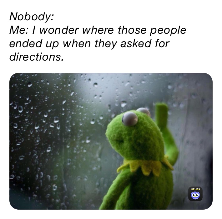 Nobody: 
Me: I wonder where those people ended up when they asked for directions. 