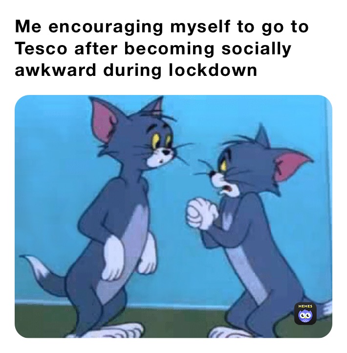 Me encouraging myself to go to Tesco after becoming socially awkward during lockdown 