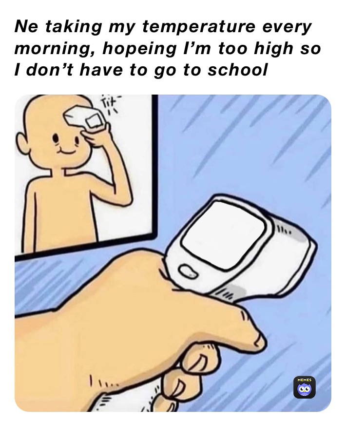 Ne taking my temperature every morning, hopeing I’m too high so I don’t have to go to school 
