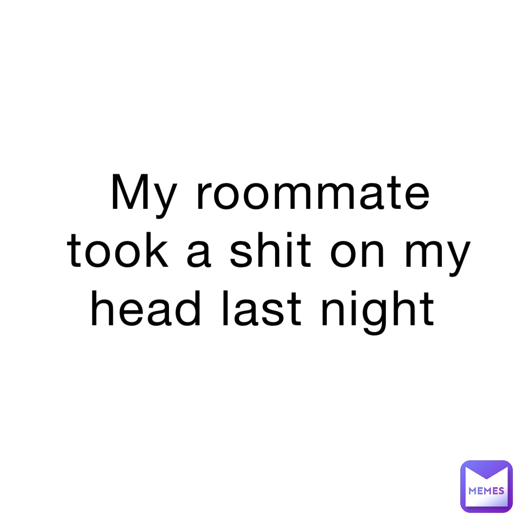 My roommate took a shit on my head last night