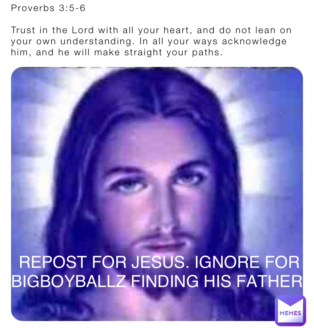 Proverbs 3:5-6

Trust in the Lord with all your heart, and do not lean on your own understanding. In all your ways acknowledge him, and he will make straight your paths. REPOST FOR JESUS. IGNORE FOR BIGBOYBALLZ FINDING HIS FATHER