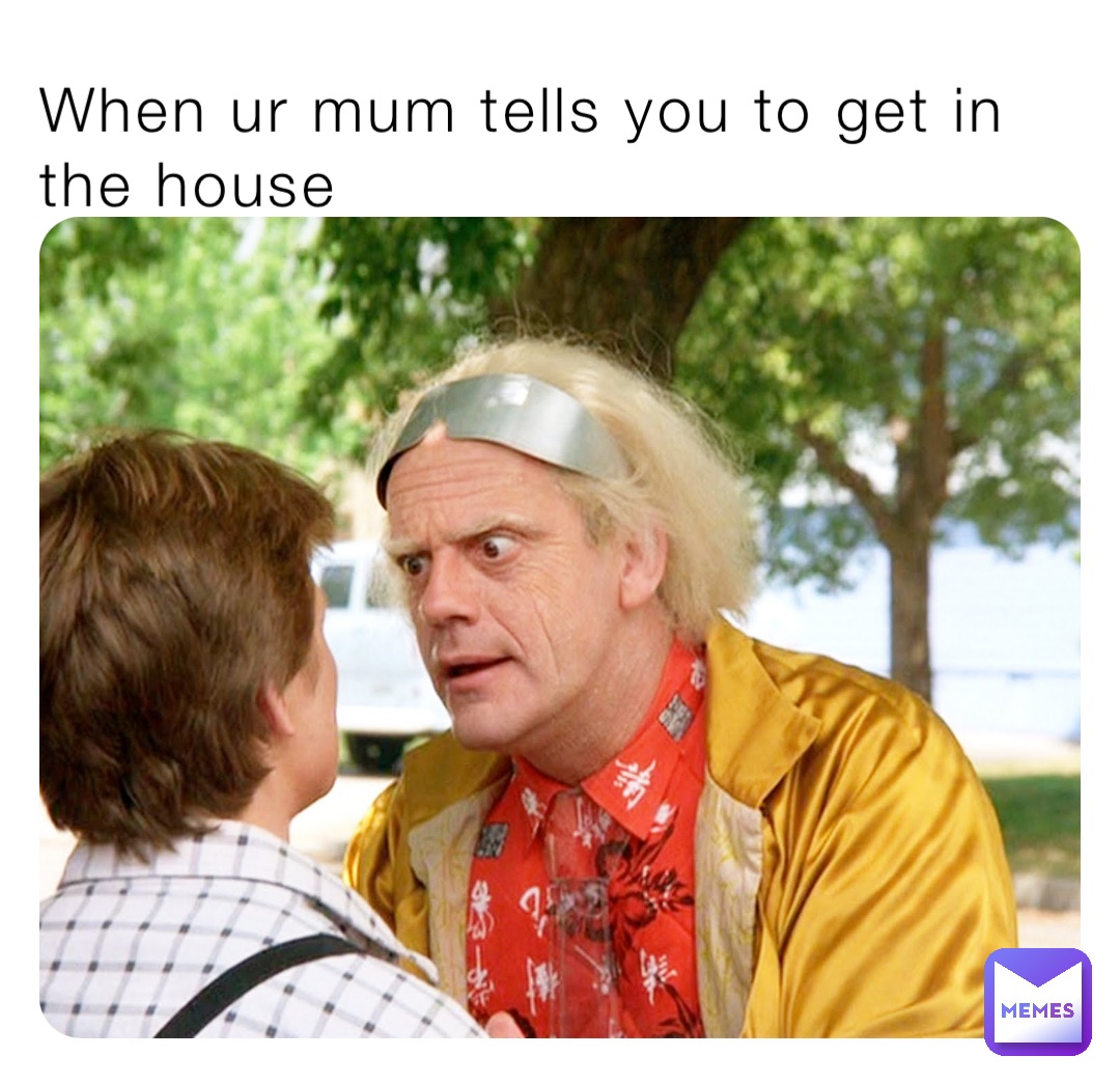 When ur mum tells you to get in the house
