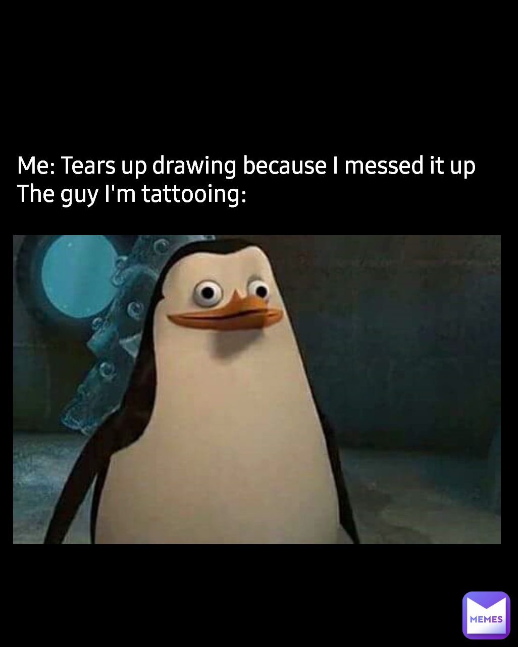 Me: Tears up drawing because I messed it up
The guy I'm tattooing: