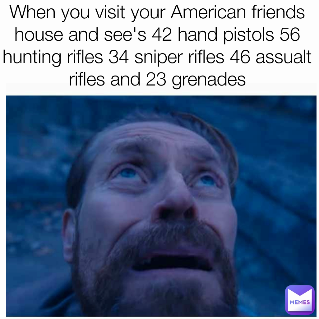 When you visit your American friends house and see's 42 hand pistols 56 hunting rifles 34 sniper rifles 46 assualt rifles and 23 grenades