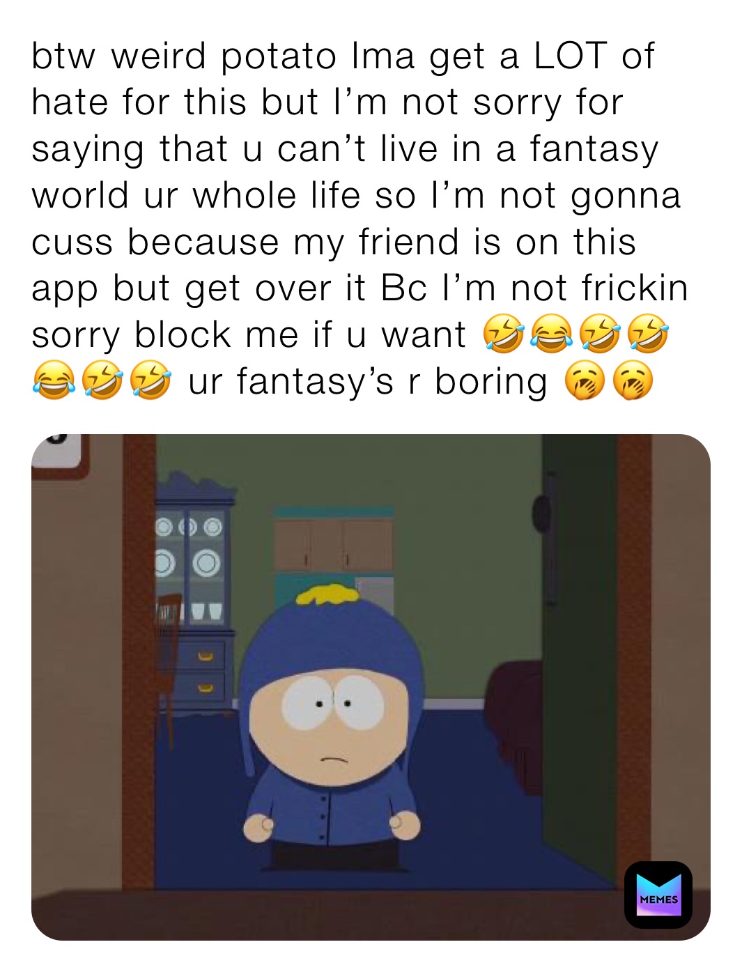 btw weird potato Ima get a LOT of hate for this but I’m not sorry for saying that u can’t live in a fantasy world ur whole life so I’m not gonna cuss because my friend is on this app but get over it Bc I’m not frickin sorry block me if u want 🤣😂🤣🤣😂🤣🤣 ur fantasy’s r boring 🥱🥱