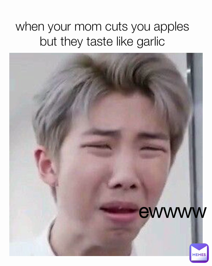 ewwww when your mom cuts you apples but they taste like garlic