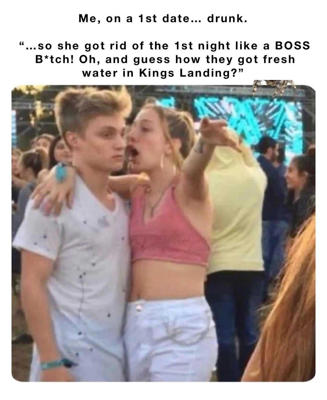 Me, on a 1st date… drunk.

“…so she got rid of the 1st night like a BOSS B*tch! Oh, and guess how they got fresh water in Kings Landing?”