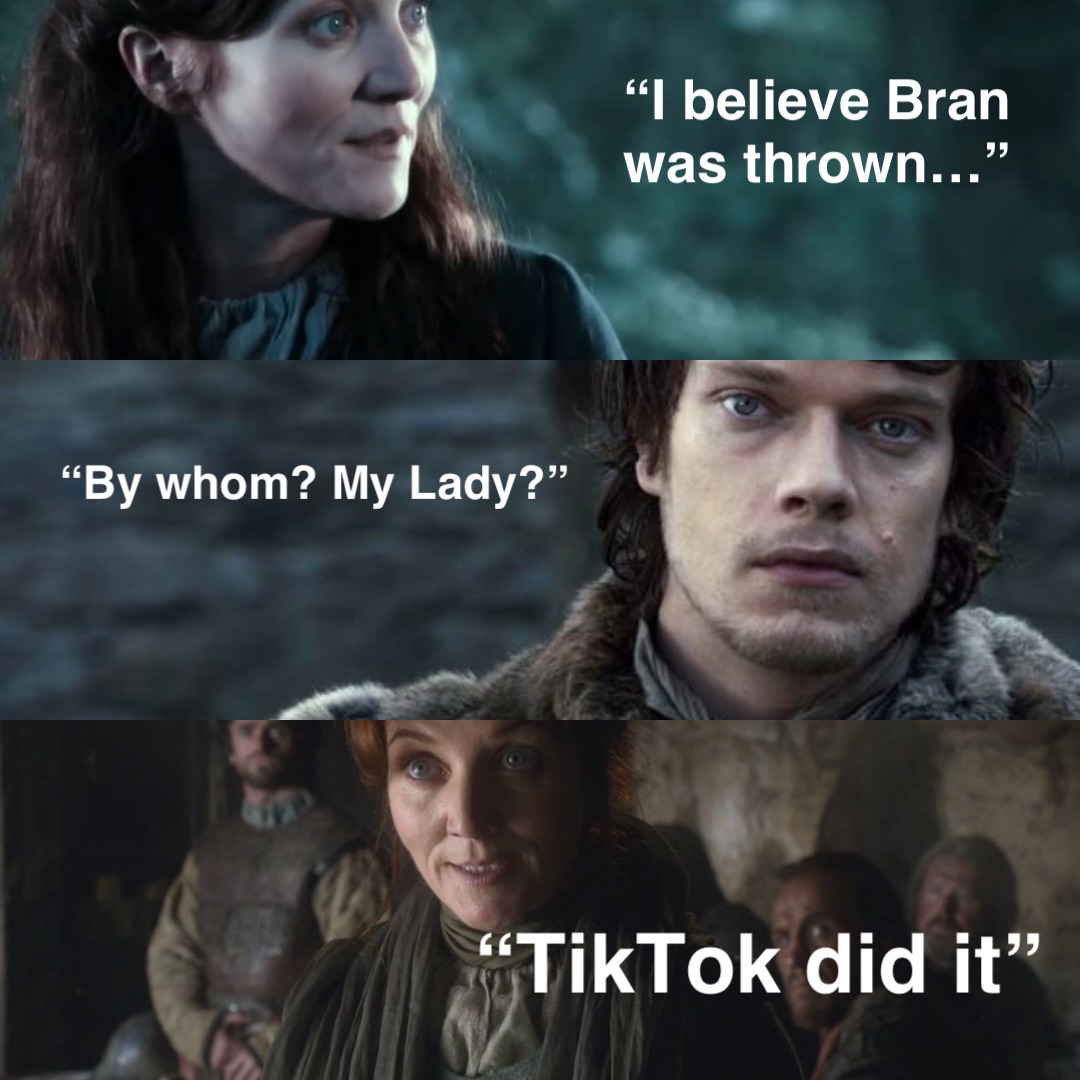 “I believe Bran was thrown…” “By whom? My Lady?” “TikTok did it”