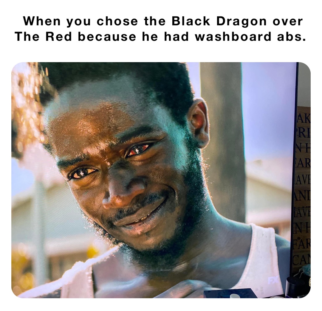 When you chose the Black Dragon over The Red because he had washboard abs.