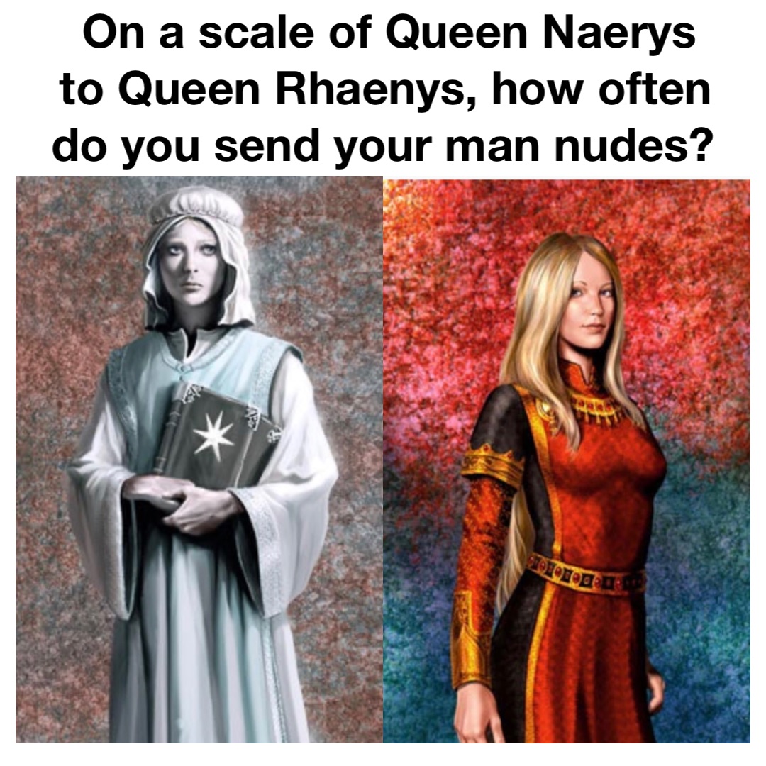 On a scale of Queen Naerys to Queen Rhaenys, how often do you send your man nudes? @The