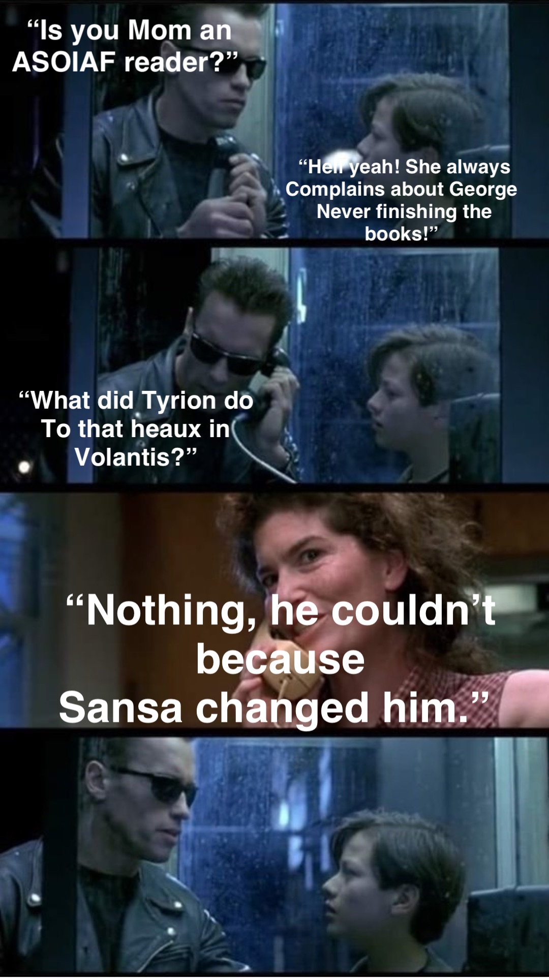 “Is you Mom an 
ASOIAF reader?” “Hell yeah! She always 
Complains about George
Never finishing the books!” “What did Tyrion do
To that heaux in
Volantis?” “Nothing, he couldn’t because 
Sansa changed him.”