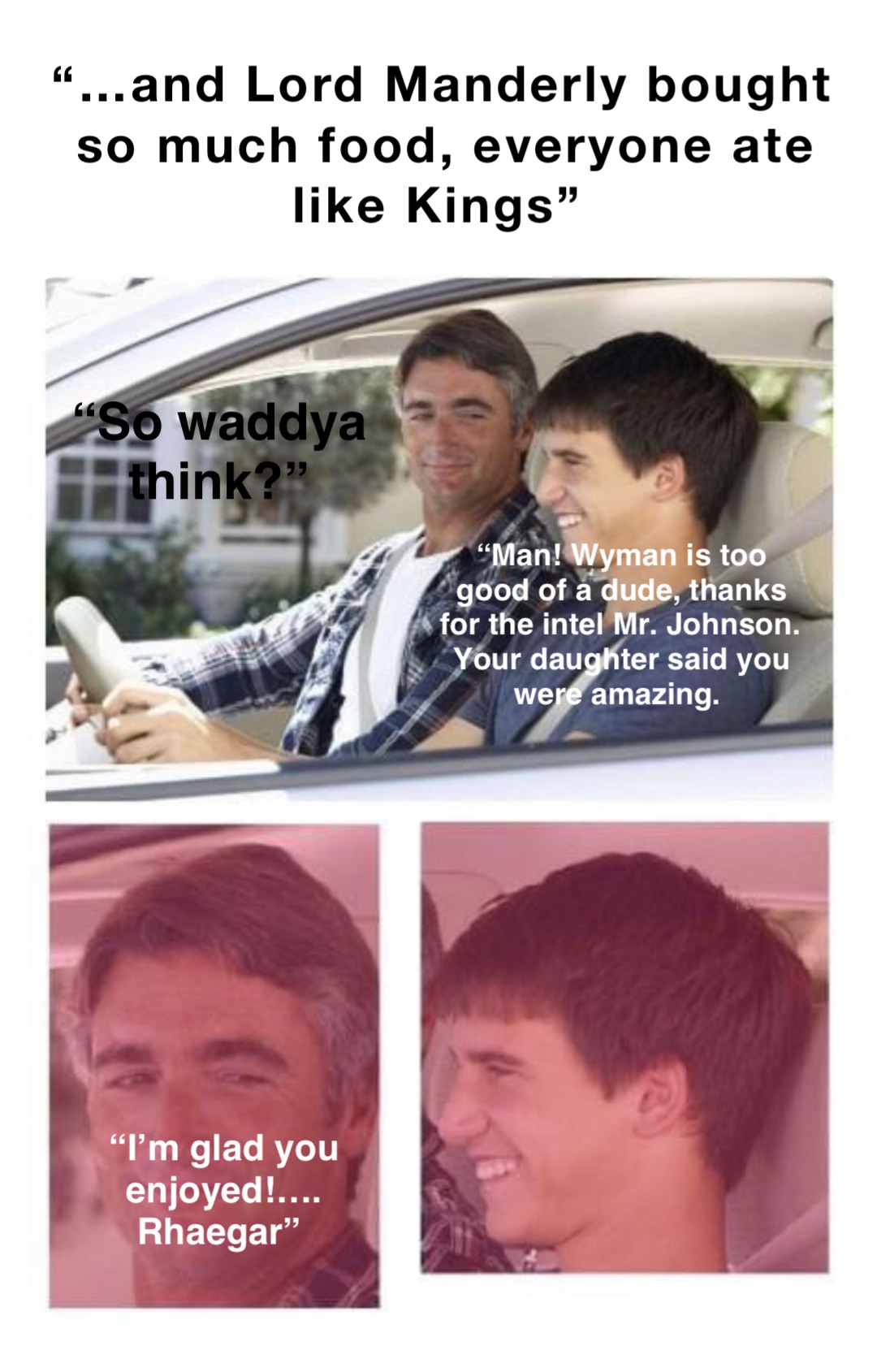 “…and Lord Manderly bought so much food, everyone ate like Kings” “So waddya think?” “Man! Wyman is too good of a dude, thanks for the intel Mr. Johnson. Your daughter said you were amazing. “I’m glad you enjoyed!…. Rhaegar”