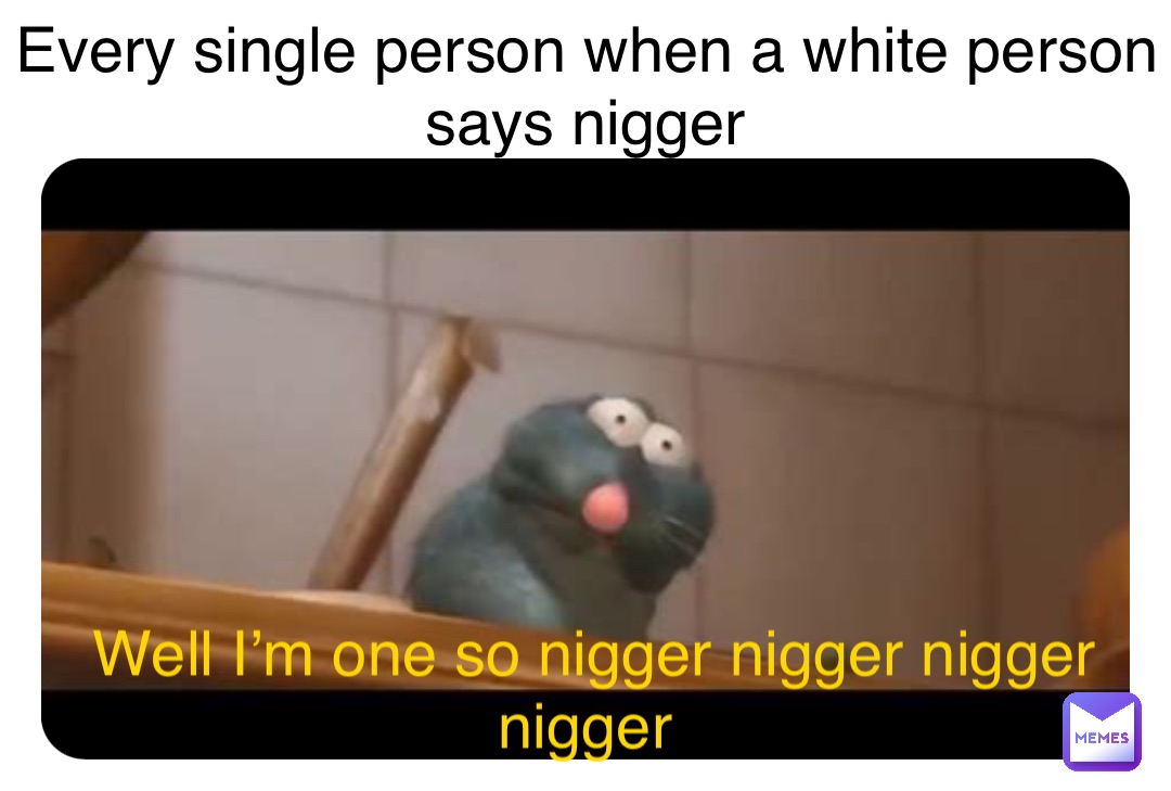 Every single person when a white person says nigger Well I’m one so nigger nigger nigger nigger