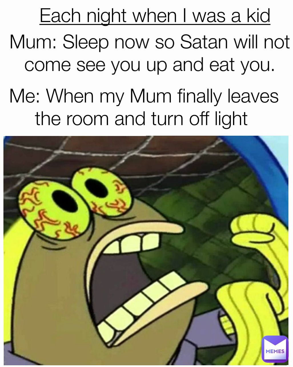 Mum: Sleep now so Satan will not come see you up and eat you. Me: When my Mum finally leaves the room and turn off light  Each night when I was a kid