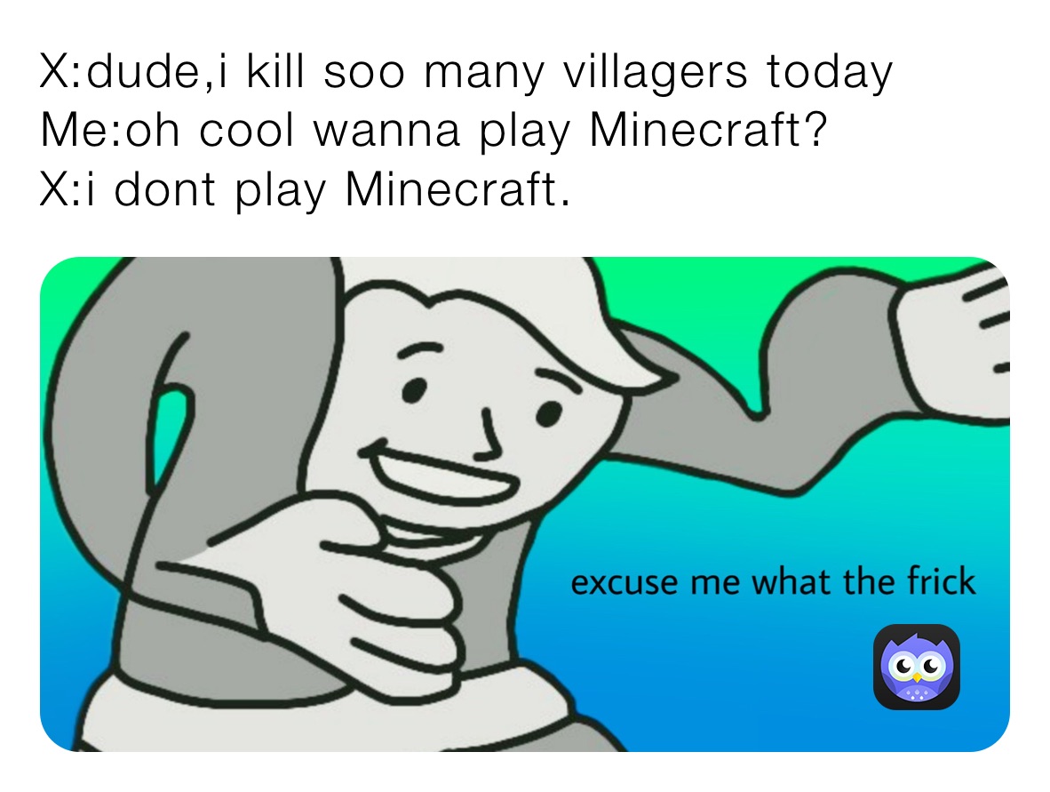 X:dude,i kill soo many villagers today
Me:oh cool wanna play Minecraft?
X:i dont play Minecraft. 
