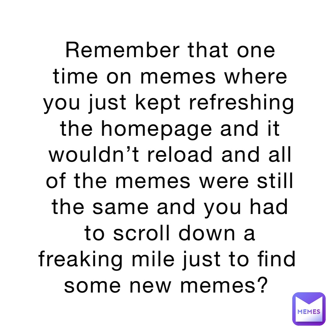 Remember that one time on memes where you just kept refreshing the homepage and it wouldn’t reload and all of the memes were still the same and you had to scroll down a freaking mile just to find some new memes?