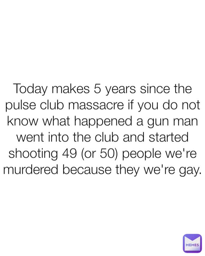 Today makes 5 years since the pulse club massacre if you do not know what happened a gun man went into the club and started shooting 49 (or 50) people we're murdered because they we're gay.