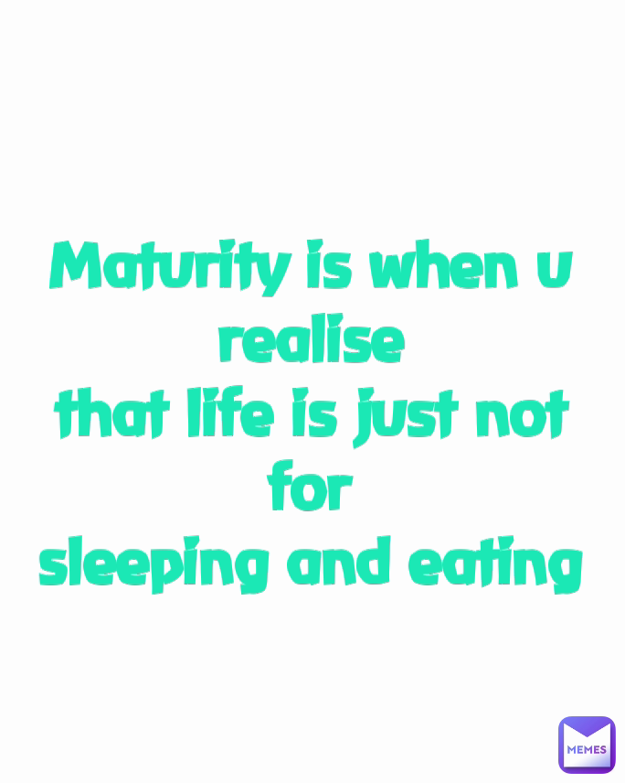 Maturity is when u realise
that life is just not for
sleeping and eating