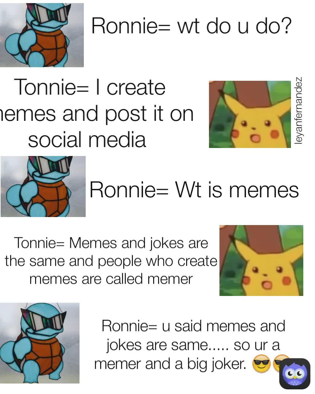 Tonnie= Memes and jokes are the same and people who create memes are called memer Tonnie= I create memes and post it on social media  leyanfernandez Ronnie= wt do u do?  Ronnie= Wt is memes Ronnie= u said memes and jokes are same..... so ur a memer and a big joker. 😎😎