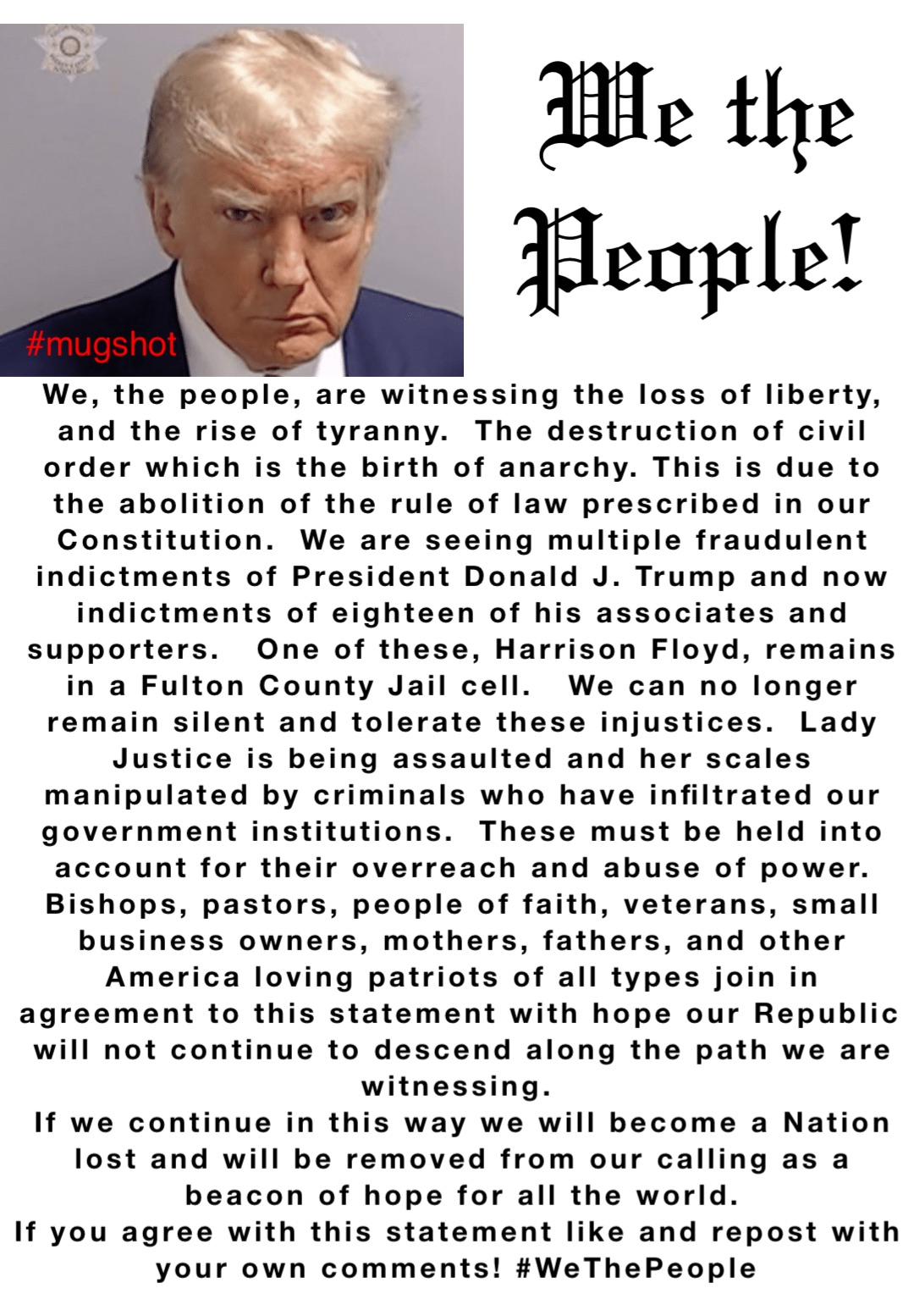 We, the people, are witnessing the loss of liberty, and the rise of tyranny.  The destruction of civil order which is the birth of anarchy. This is due to the abolition of the rule of law prescribed in our Constitution.  We are seeing multiple fraudulent indictments of President Donald J. Trump and now indictments of eighteen of his associates and supporters.   One of these, Harrison Floyd, remains in a Fulton County Jail cell.   We can no longer remain silent and tolerate these injustices.  Lady Justice is being assaulted and her scales manipulated by criminals who have infiltrated our government institutions.  These must be held into account for their overreach and abuse of power.  Bishops, pastors, people of faith, veterans, small business owners, mothers, fathers, and other America loving patriots of all types join in agreement to this statement with hope our Republic will not continue to descend along the path we are witnessing. 
If we continue in this way we will become a Nation lost and will be removed from our calling as a beacon of hope for all the world.  
If you agree with this statement like and repost with your own comments! #WeThePeople We the 
People!