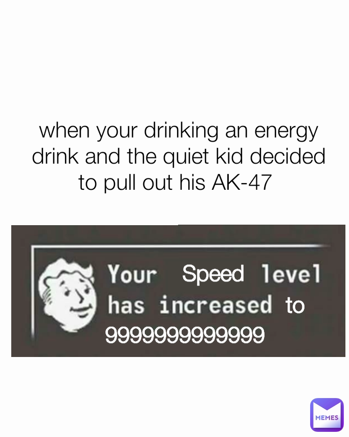 Speed when your drinking an energy drink and the quiet kid decided to pull out his AK-47  9999999999999 to