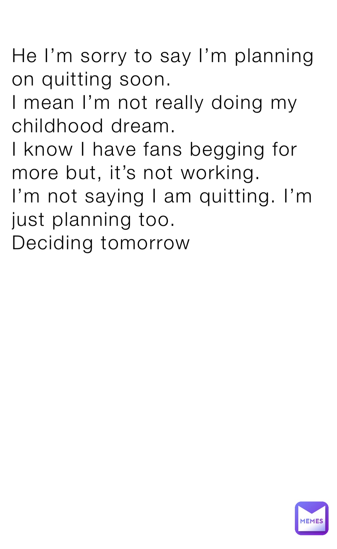 He I’m sorry to say I’m planning on quitting soon.
I mean I’m not really doing my childhood dream.
I know I have fans begging for more but, it’s not working.
I’m not saying I am quitting. I’m just planning too.
Deciding tomorrow