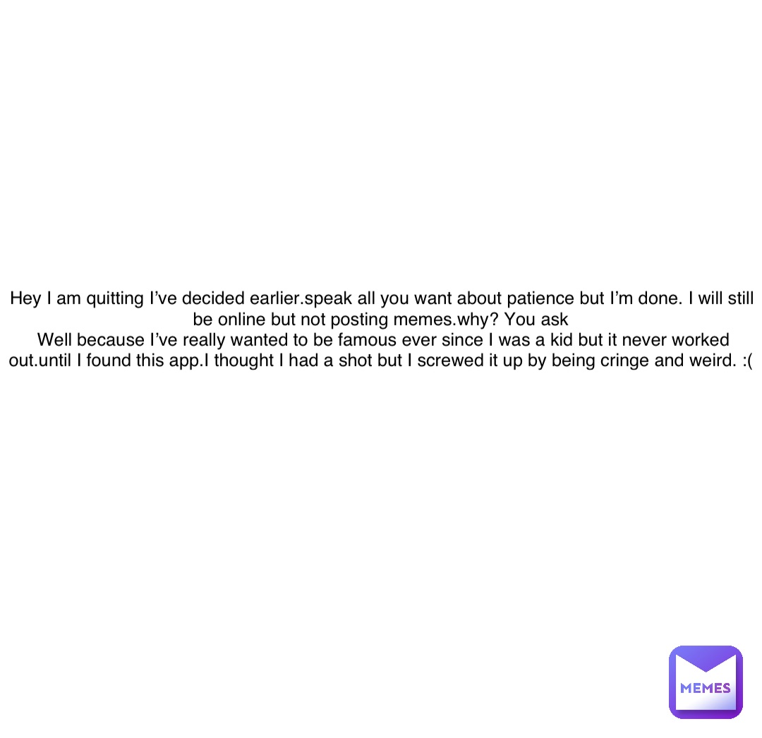Double tap to edit Hey I am quitting I’ve decided earlier.speak all you want about patience but I’m done. I will still be online but not posting memes.why? You ask
Well because I’ve really wanted to be famous ever since I was a kid but it never worked out.until I found this app.I thought I had a shot but I screwed it up by being cringe and weird. :(